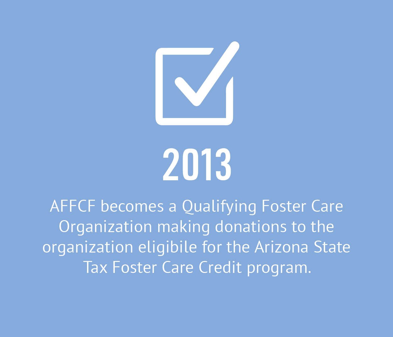2013 - AFFCF becomes a Qualifying Foster Care Organization making donations to the organization eligible for the Arizona State Tax Foster Care Credit program.